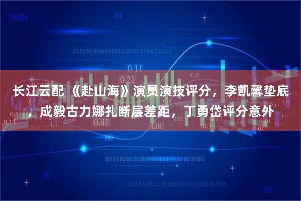 长江云配 《赴山海》演员演技评分，李凯馨垫底，成毅古力娜扎断层差距，丁勇岱评分意外