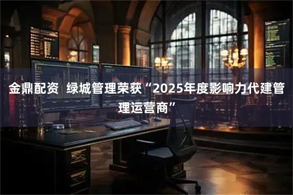 金鼎配资  绿城管理荣获“2025年度影响力代建管理运营商”