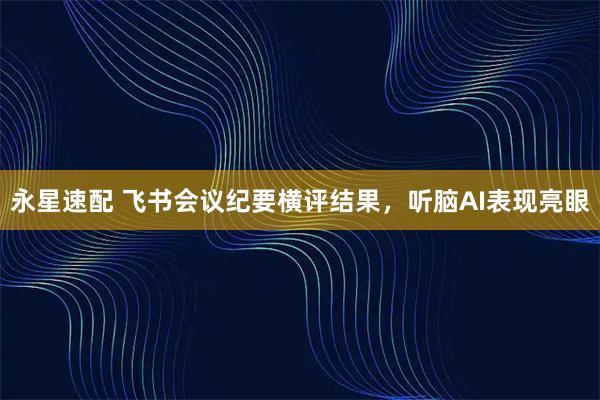 永星速配 飞书会议纪要横评结果,听脑AI表现亮眼
