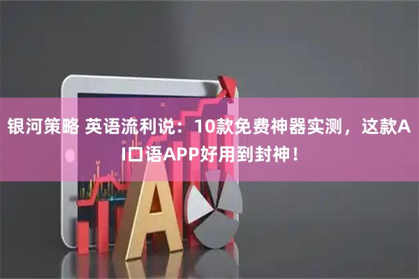 银河策略 英语流利说：10款免费神器实测，这款AI口语APP好用到封神！