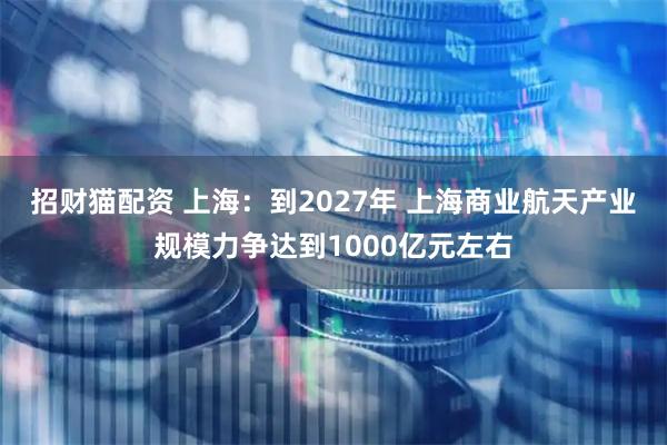 招财猫配资 上海:到2027年 上海商业航天产业规模力争达到1000亿元左右