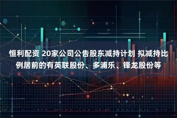恒利配资 20家公司公告股东减持计划 拟减持比例居前的有英联股份、多浦乐、锋龙股份等