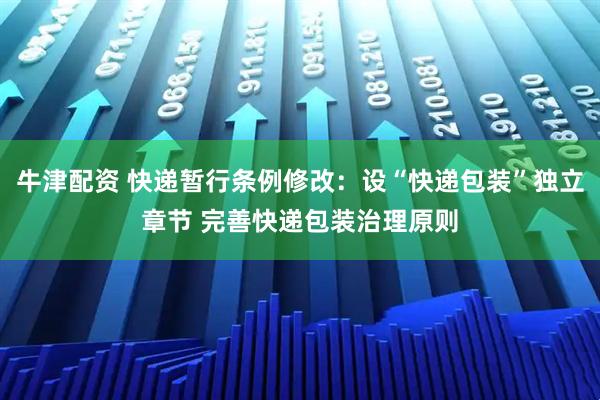 牛津配资 快递暂行条例修改:设“快递包装”独立章节 完善快递包装治理原则