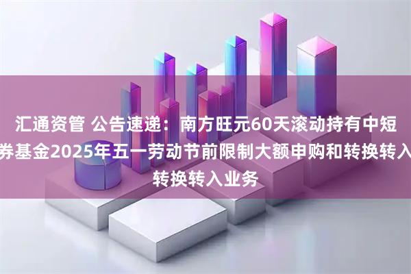 汇通资管 公告速递:南方旺元60天滚动持有中短债债券基金2025年五一劳动节前限制大额申购和转换转入业务