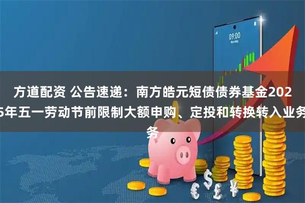 方道配资 公告速递:南方皓元短债债券基金2025年五一劳动节前限制大额申购、定投和转换转入业务