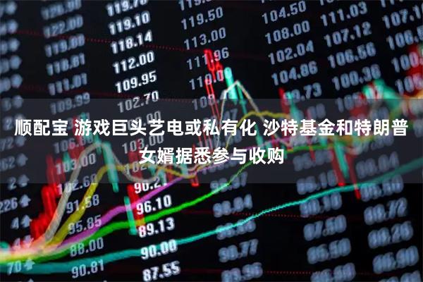 顺配宝 游戏巨头艺电或私有化 沙特基金和特朗普女婿据悉参与收购