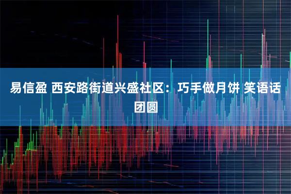 易信盈 西安路街道兴盛社区:巧手做月饼 笑语话团圆