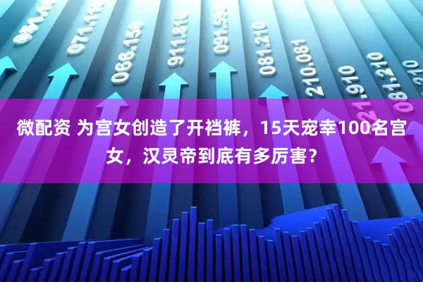 微配资 为宫女创造了开裆裤,15天宠幸100名宫女,汉灵帝到底有多厉害?