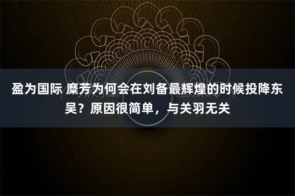盈为国际 糜芳为何会在刘备最辉煌的时候投降东吴?原因很简单,与关羽无关
