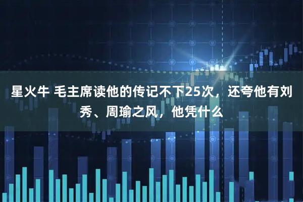 星火牛 毛主席读他的传记不下25次，还夸他有刘秀、周瑜之风，他凭什么
