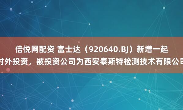倍悦网配资 富士达(920640.BJ)新增一起对外投资,被投资公司为西安泰斯特检测技术有限公司
