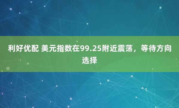 利好优配 美元指数在99.25附近震荡,等待方向选择