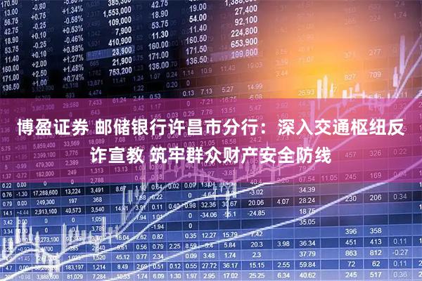 博盈证券 邮储银行许昌市分行：深入交通枢纽反诈宣教 筑牢群众财产安全防线