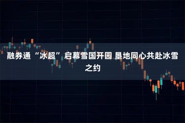融券通 “冰超” 启幕雪国开园 垦地同心共赴冰雪之约