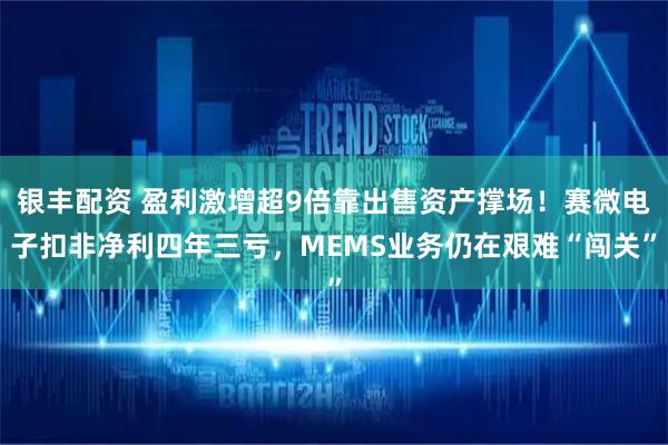 银丰配资 盈利激增超9倍靠出售资产撑场！赛微电子扣非净利四年三亏，MEMS业务仍在艰难“闯关”
