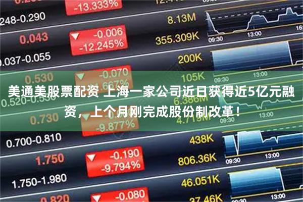 美通美股票配资 上海一家公司近日获得近5亿元融资，上个月刚完成股份制改革！