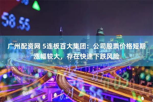 广州配资网 5连板百大集团：公司股票价格短期涨幅较大，存在快速下跌风险