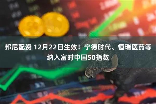 邦尼配资 12月22日生效！宁德时代、恒瑞医药等纳入富时中国50指数