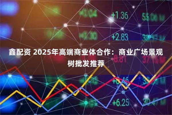 鑫配资 2025年高端商业体合作：商业广场景观树批发推荐