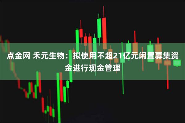 点金网 禾元生物：拟使用不超21亿元闲置募集资金进行现金管理