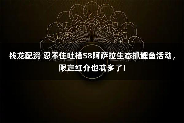 钱龙配资 忍不住吐槽S8阿萨拉生态抓鲤鱼活动，限定红介也忒多了!
