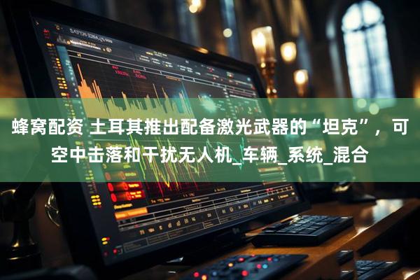 蜂窝配资 土耳其推出配备激光武器的“坦克”，可空中击落和干扰无人机_车辆_系统_混合