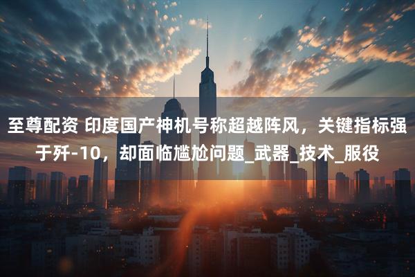 至尊配资 印度国产神机号称超越阵风，关键指标强于歼-10，却面临尴尬问题_武器_技术_服役