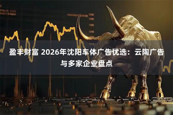 盈丰财富 2026年沈阳车体广告优选：云陶广告与多家企业盘点
