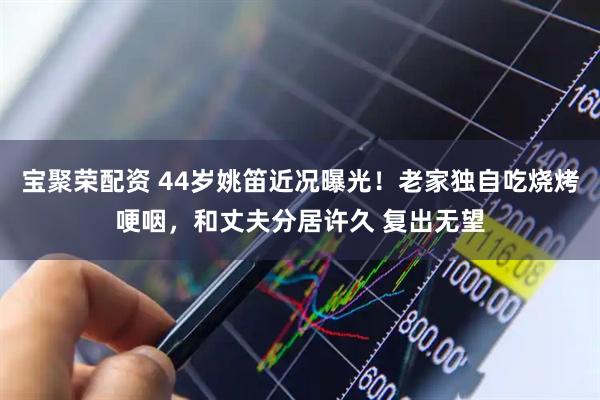 宝聚荣配资 44岁姚笛近况曝光！老家独自吃烧烤哽咽，和丈夫分居许久 复出无望