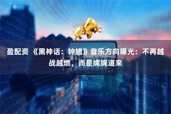盈配资 《黑神话：钟馗》音乐方向曝光：不再越战越燃，而是娓娓道来