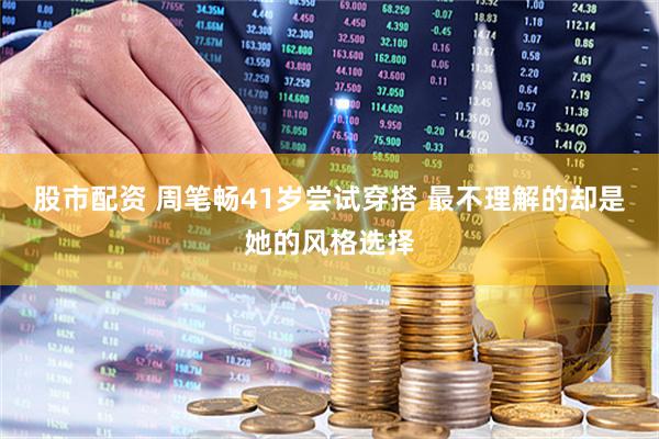 股市配资 周笔畅41岁尝试穿搭 最不理解的却是她的风格选择
