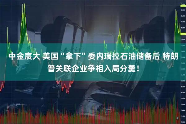 中金宸大 美国“拿下”委内瑞拉石油储备后 特朗普关联企业争相入局分羹！